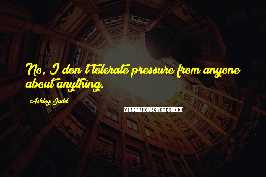 Ashley Judd Quotes: No, I don't tolerate pressure from anyone about anything.