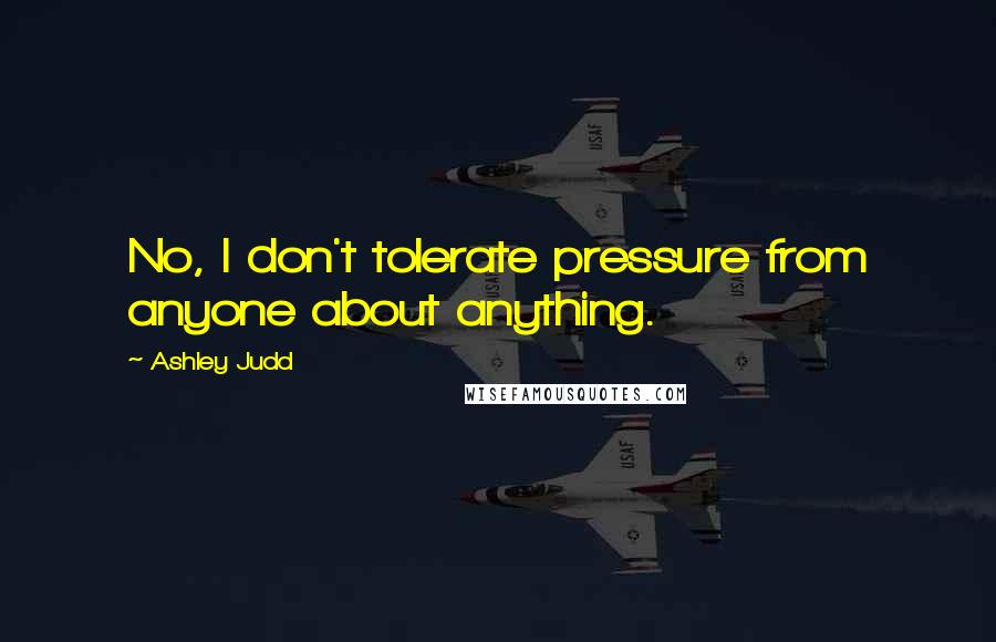 Ashley Judd Quotes: No, I don't tolerate pressure from anyone about anything.