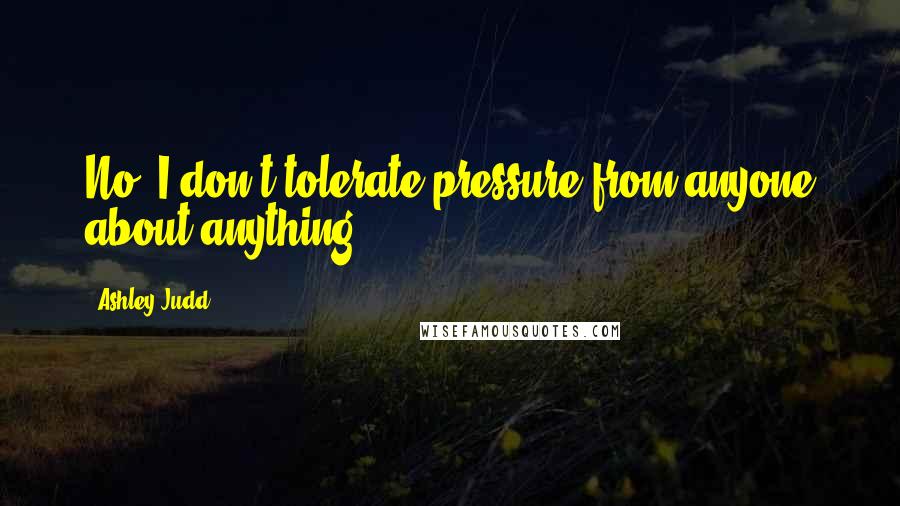 Ashley Judd Quotes: No, I don't tolerate pressure from anyone about anything.