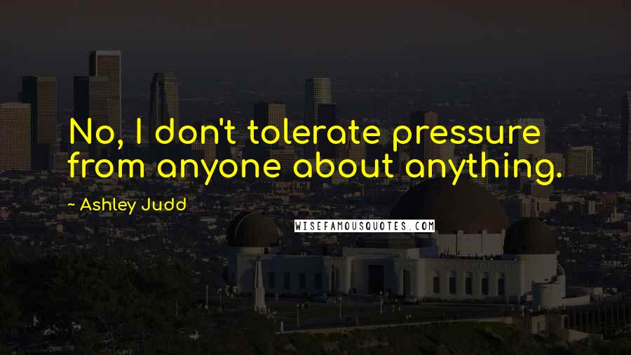 Ashley Judd Quotes: No, I don't tolerate pressure from anyone about anything.