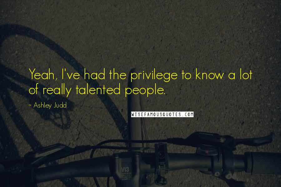 Ashley Judd Quotes: Yeah, I've had the privilege to know a lot of really talented people.