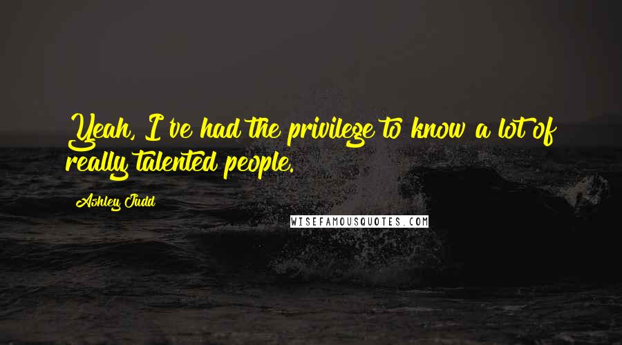 Ashley Judd Quotes: Yeah, I've had the privilege to know a lot of really talented people.