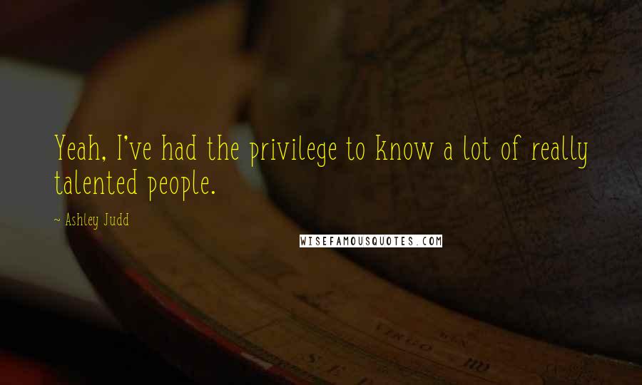 Ashley Judd Quotes: Yeah, I've had the privilege to know a lot of really talented people.