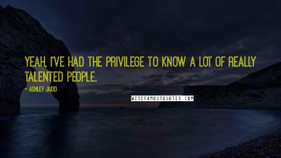 Ashley Judd Quotes: Yeah, I've had the privilege to know a lot of really talented people.