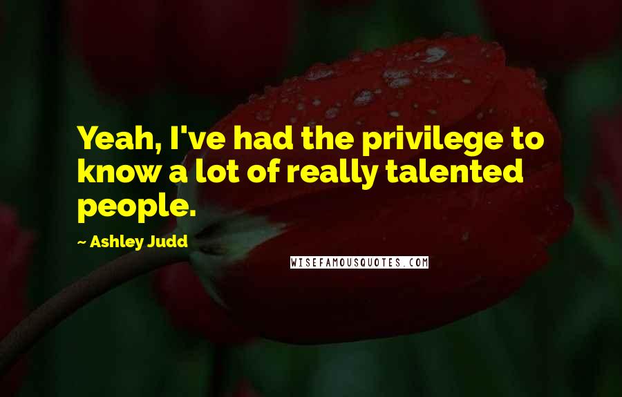 Ashley Judd Quotes: Yeah, I've had the privilege to know a lot of really talented people.