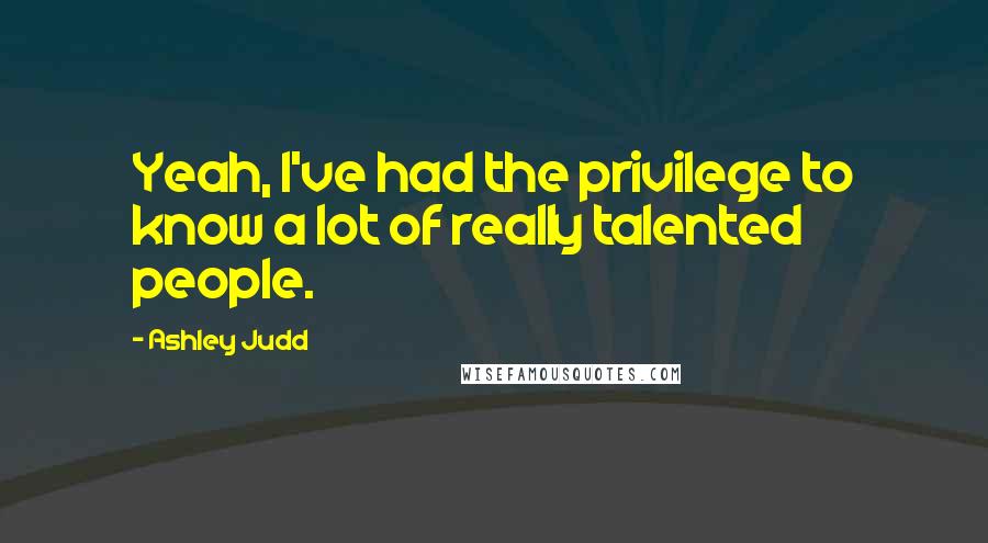 Ashley Judd Quotes: Yeah, I've had the privilege to know a lot of really talented people.