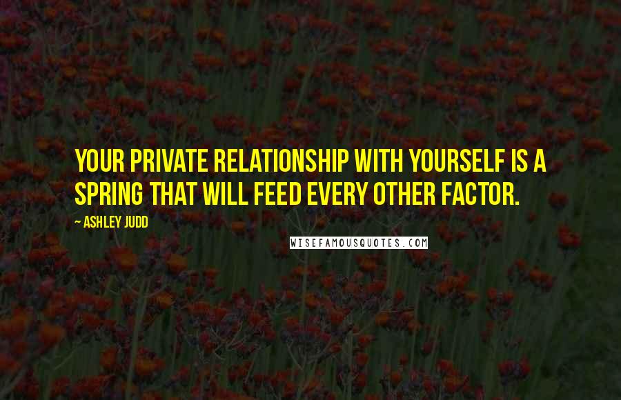Ashley Judd Quotes: Your private relationship with yourself is a spring that will feed every other factor.
