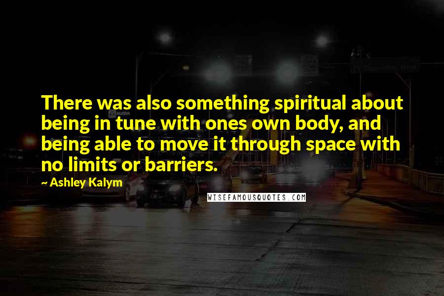 Ashley Kalym Quotes: There was also something spiritual about being in tune with ones own body, and being able to move it through space with no limits or barriers.