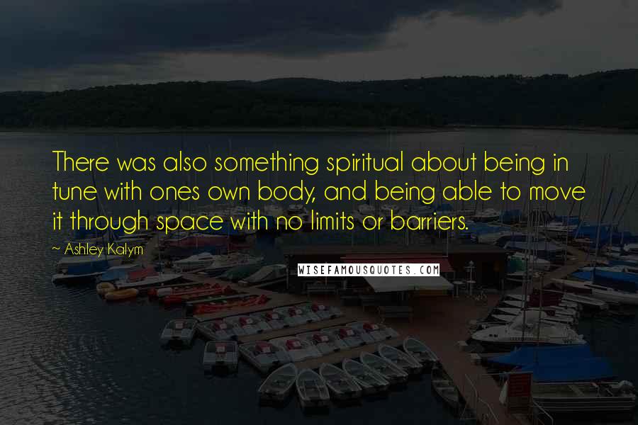 Ashley Kalym Quotes: There was also something spiritual about being in tune with ones own body, and being able to move it through space with no limits or barriers.