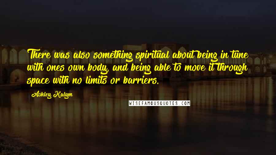 Ashley Kalym Quotes: There was also something spiritual about being in tune with ones own body, and being able to move it through space with no limits or barriers.