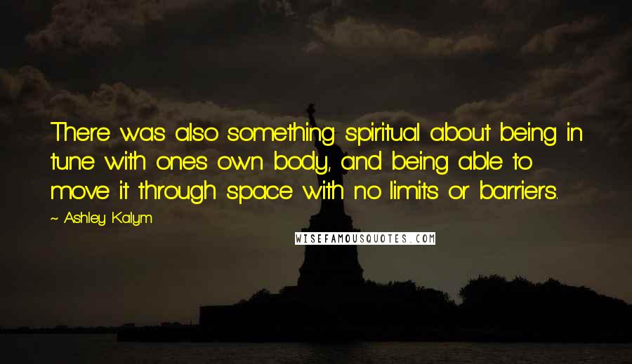 Ashley Kalym Quotes: There was also something spiritual about being in tune with ones own body, and being able to move it through space with no limits or barriers.
