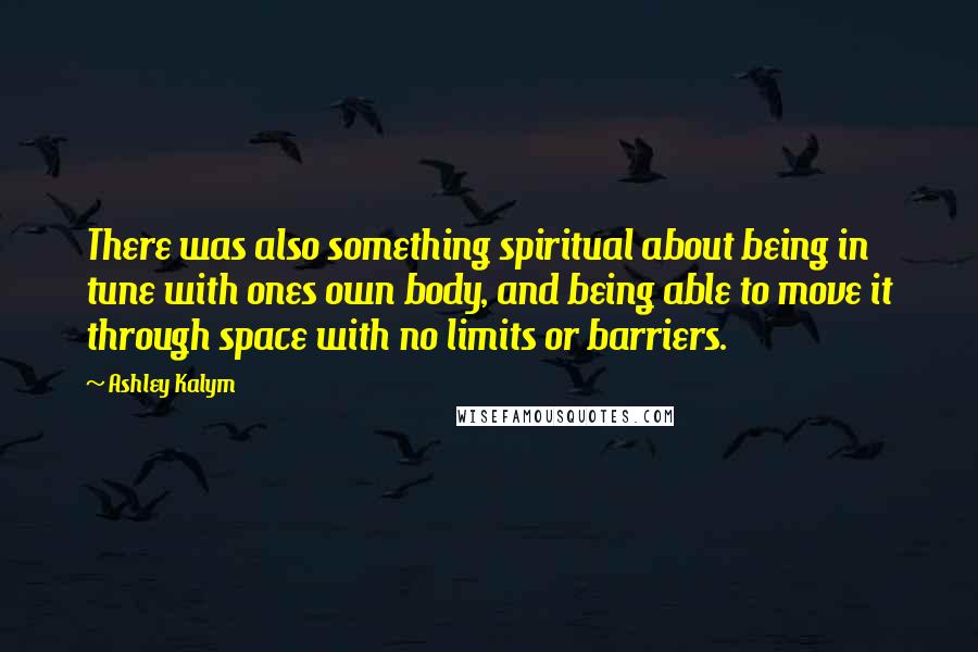 Ashley Kalym Quotes: There was also something spiritual about being in tune with ones own body, and being able to move it through space with no limits or barriers.