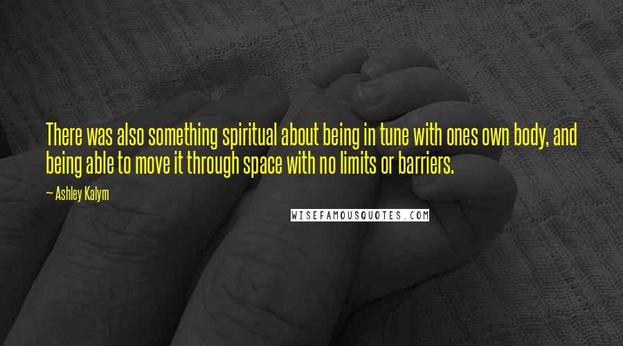 Ashley Kalym Quotes: There was also something spiritual about being in tune with ones own body, and being able to move it through space with no limits or barriers.