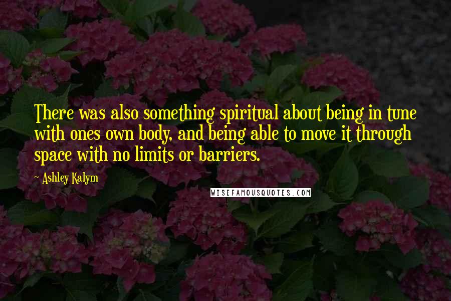 Ashley Kalym Quotes: There was also something spiritual about being in tune with ones own body, and being able to move it through space with no limits or barriers.