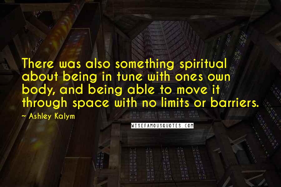 Ashley Kalym Quotes: There was also something spiritual about being in tune with ones own body, and being able to move it through space with no limits or barriers.