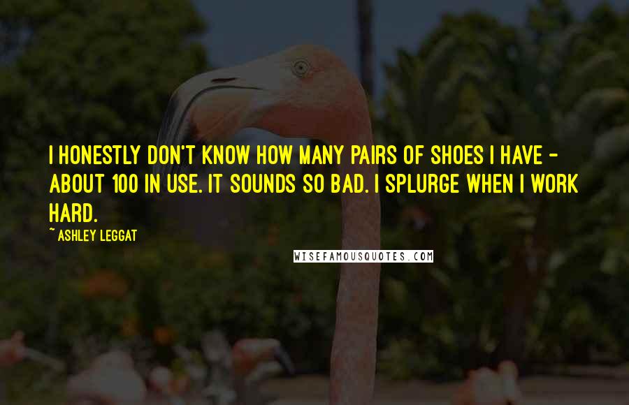 Ashley Leggat Quotes: I honestly don't know how many pairs of shoes I have - about 100 in use. It sounds so bad. I splurge when I work hard.