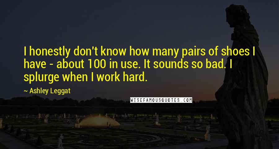 Ashley Leggat Quotes: I honestly don't know how many pairs of shoes I have - about 100 in use. It sounds so bad. I splurge when I work hard.