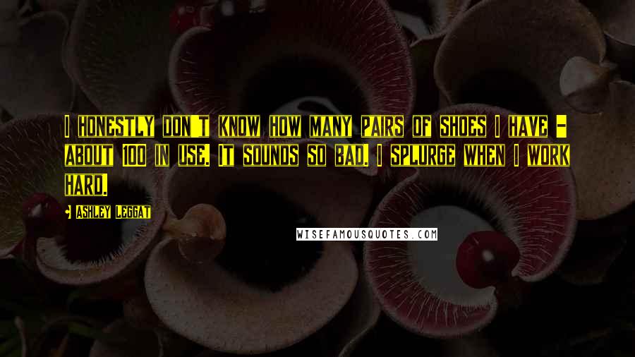 Ashley Leggat Quotes: I honestly don't know how many pairs of shoes I have - about 100 in use. It sounds so bad. I splurge when I work hard.