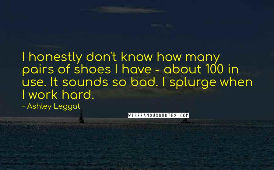 Ashley Leggat Quotes: I honestly don't know how many pairs of shoes I have - about 100 in use. It sounds so bad. I splurge when I work hard.