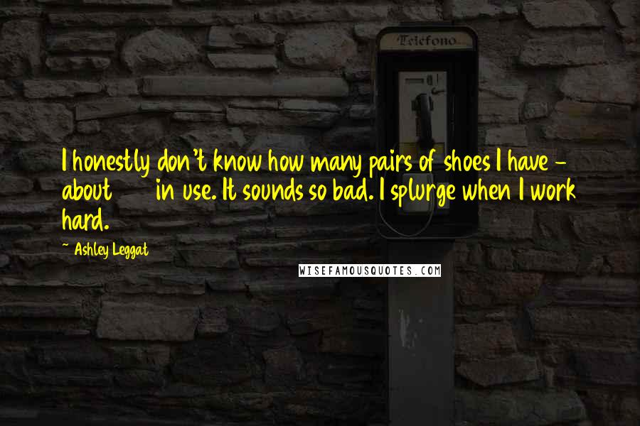 Ashley Leggat Quotes: I honestly don't know how many pairs of shoes I have - about 100 in use. It sounds so bad. I splurge when I work hard.
