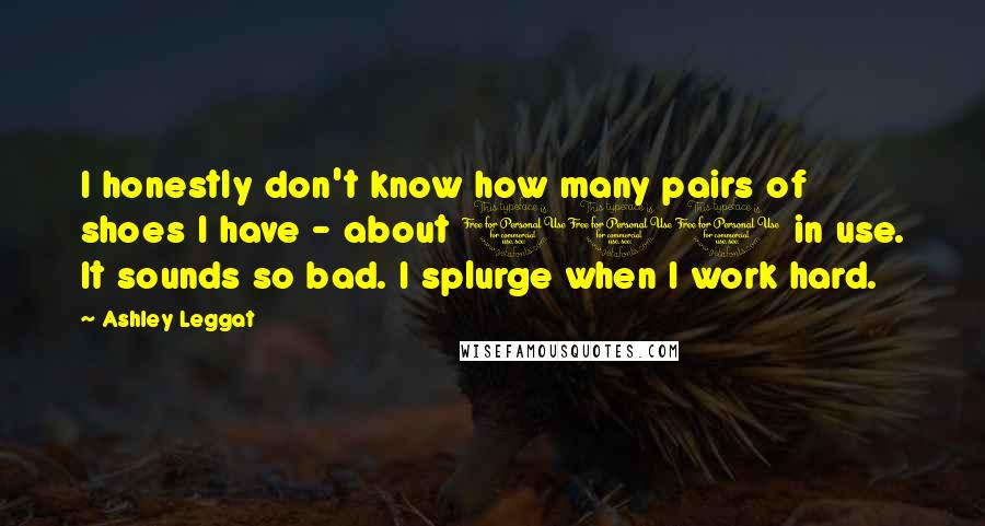Ashley Leggat Quotes: I honestly don't know how many pairs of shoes I have - about 100 in use. It sounds so bad. I splurge when I work hard.