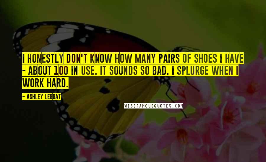 Ashley Leggat Quotes: I honestly don't know how many pairs of shoes I have - about 100 in use. It sounds so bad. I splurge when I work hard.