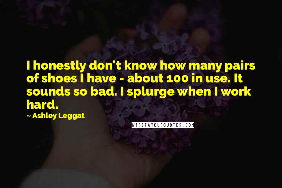 Ashley Leggat Quotes: I honestly don't know how many pairs of shoes I have - about 100 in use. It sounds so bad. I splurge when I work hard.