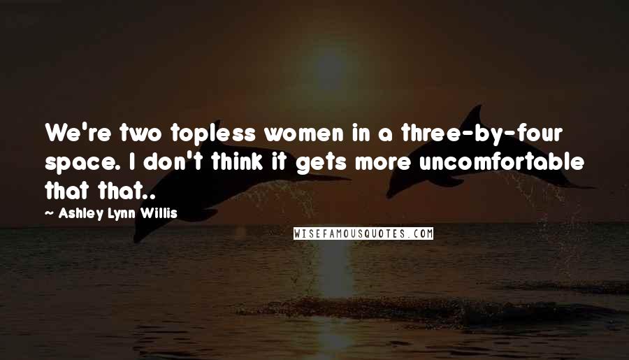 Ashley Lynn Willis Quotes: We're two topless women in a three-by-four space. I don't think it gets more uncomfortable that that..