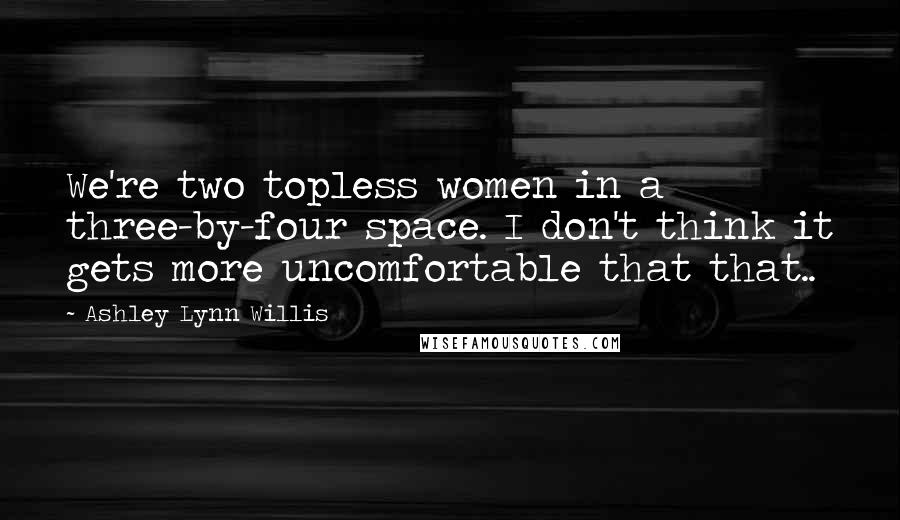 Ashley Lynn Willis Quotes: We're two topless women in a three-by-four space. I don't think it gets more uncomfortable that that..