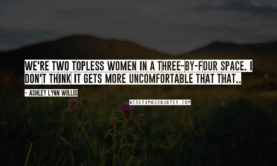 Ashley Lynn Willis Quotes: We're two topless women in a three-by-four space. I don't think it gets more uncomfortable that that..