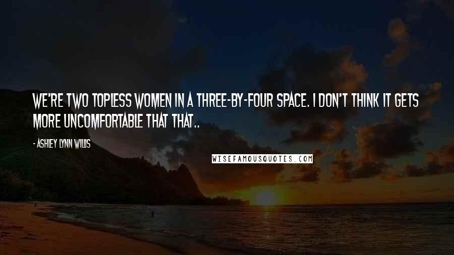 Ashley Lynn Willis Quotes: We're two topless women in a three-by-four space. I don't think it gets more uncomfortable that that..