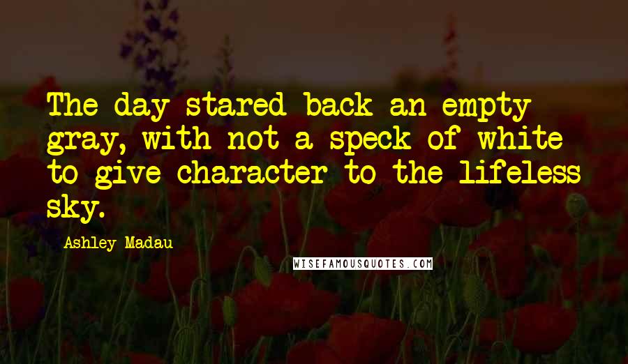 Ashley Madau Quotes: The day stared back an empty gray, with not a speck of white to give character to the lifeless sky.