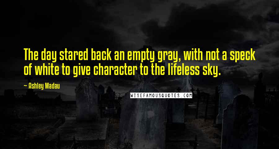 Ashley Madau Quotes: The day stared back an empty gray, with not a speck of white to give character to the lifeless sky.