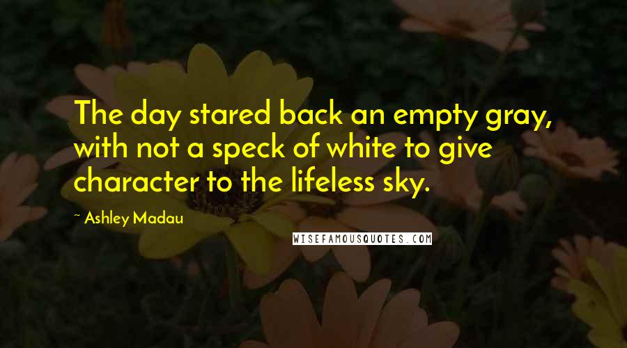 Ashley Madau Quotes: The day stared back an empty gray, with not a speck of white to give character to the lifeless sky.