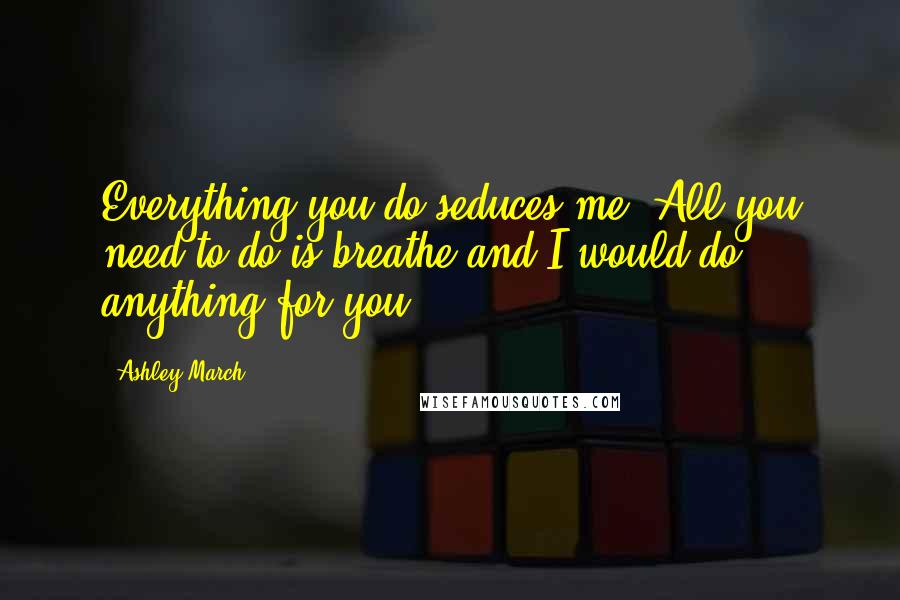 Ashley March Quotes: Everything you do seduces me. All you need to do is breathe and I would do anything for you.