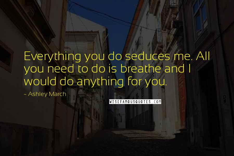 Ashley March Quotes: Everything you do seduces me. All you need to do is breathe and I would do anything for you.