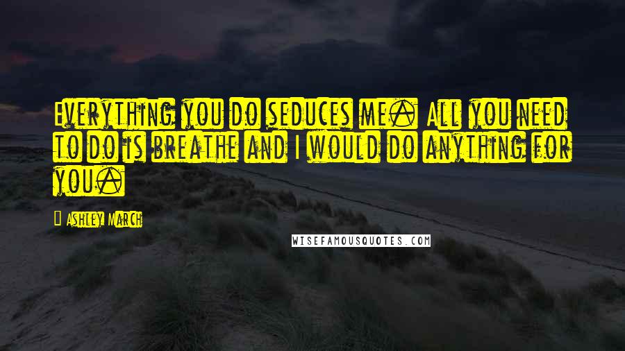 Ashley March Quotes: Everything you do seduces me. All you need to do is breathe and I would do anything for you.
