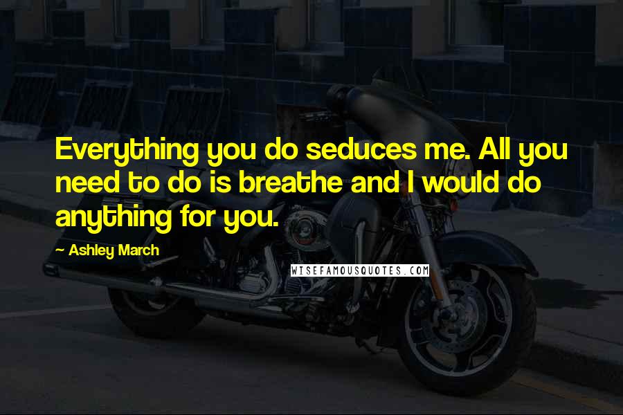 Ashley March Quotes: Everything you do seduces me. All you need to do is breathe and I would do anything for you.