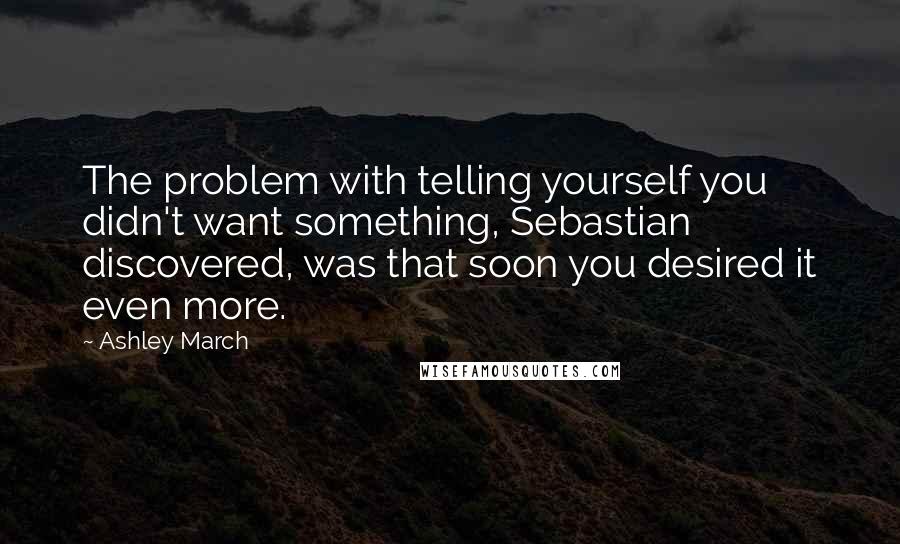 Ashley March Quotes: The problem with telling yourself you didn't want something, Sebastian discovered, was that soon you desired it even more.
