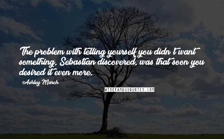 Ashley March Quotes: The problem with telling yourself you didn't want something, Sebastian discovered, was that soon you desired it even more.