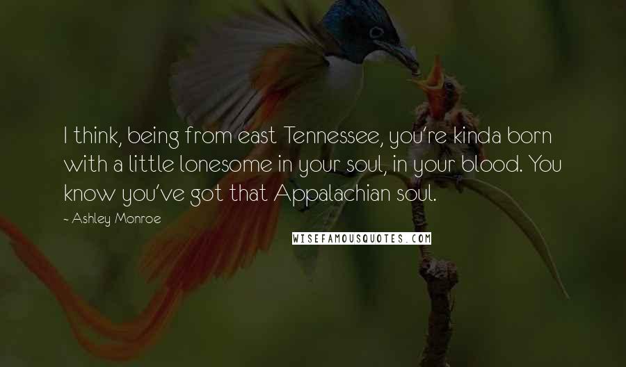 Ashley Monroe Quotes: I think, being from east Tennessee, you're kinda born with a little lonesome in your soul, in your blood. You know you've got that Appalachian soul.