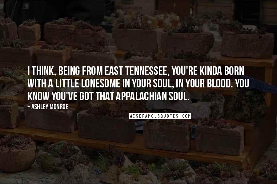 Ashley Monroe Quotes: I think, being from east Tennessee, you're kinda born with a little lonesome in your soul, in your blood. You know you've got that Appalachian soul.