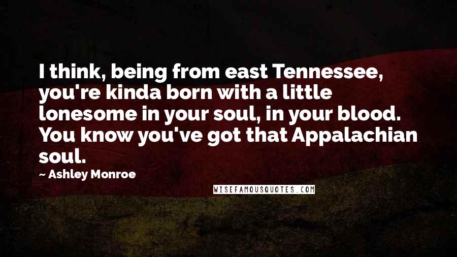 Ashley Monroe Quotes: I think, being from east Tennessee, you're kinda born with a little lonesome in your soul, in your blood. You know you've got that Appalachian soul.