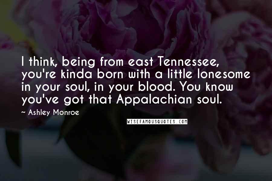 Ashley Monroe Quotes: I think, being from east Tennessee, you're kinda born with a little lonesome in your soul, in your blood. You know you've got that Appalachian soul.