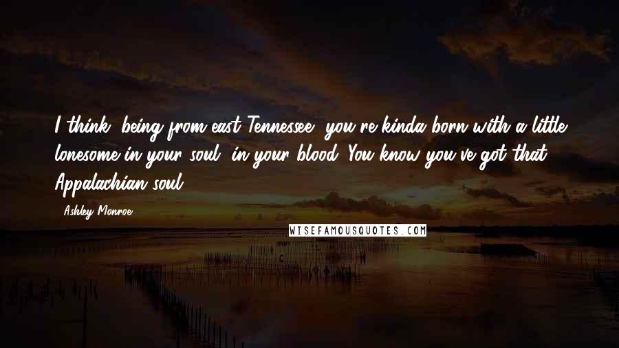 Ashley Monroe Quotes: I think, being from east Tennessee, you're kinda born with a little lonesome in your soul, in your blood. You know you've got that Appalachian soul.