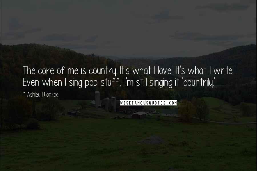 Ashley Monroe Quotes: The core of me is country. It's what I love. It's what I write. Even when I sing pop stuff, I'm still singing it 'countrily.'