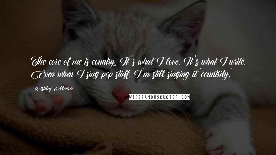 Ashley Monroe Quotes: The core of me is country. It's what I love. It's what I write. Even when I sing pop stuff, I'm still singing it 'countrily.'