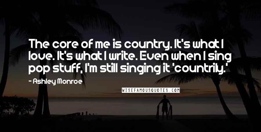 Ashley Monroe Quotes: The core of me is country. It's what I love. It's what I write. Even when I sing pop stuff, I'm still singing it 'countrily.'