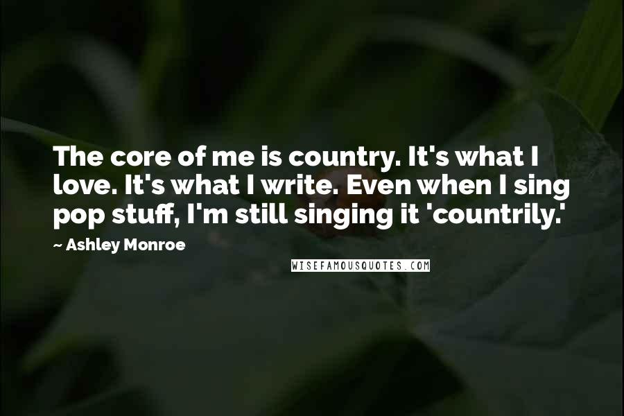 Ashley Monroe Quotes: The core of me is country. It's what I love. It's what I write. Even when I sing pop stuff, I'm still singing it 'countrily.'