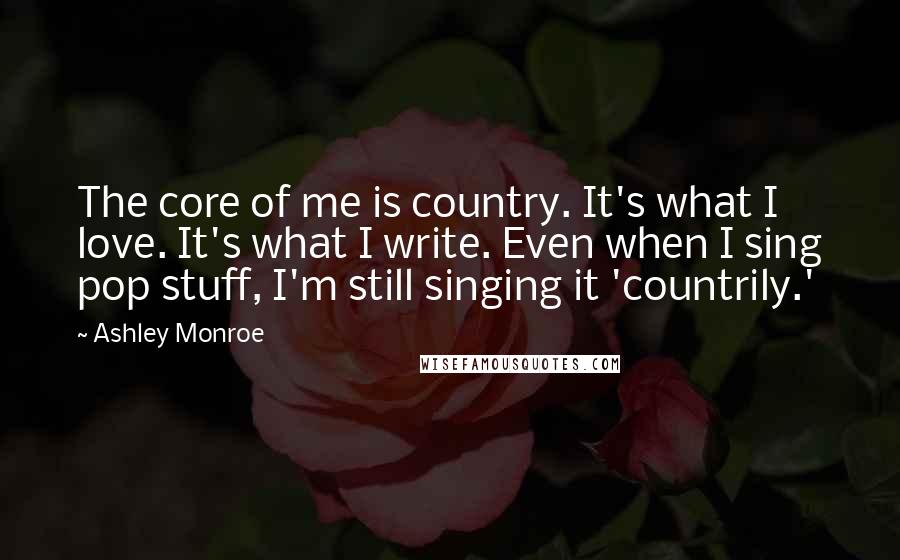 Ashley Monroe Quotes: The core of me is country. It's what I love. It's what I write. Even when I sing pop stuff, I'm still singing it 'countrily.'